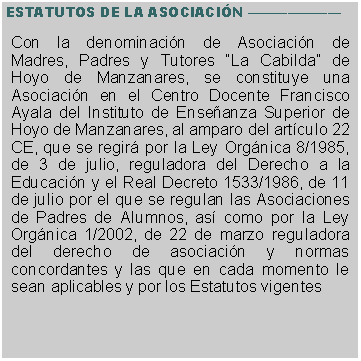 Cuadro de texto: ESTATUTOS DE LA ASOCIACIN Con la denominacin de Asociacin de Madres, Padres y Tutores La Cabilda de Hoyo de Manzanares, se constituye una Asociacin en el Centro Docente Francisco Ayala del Instituto de Enseanza Superior de Hoyo de Manzanares, al amparo del artculo 22 CE, que se regir por la Ley Orgnica 8/1985, de 3 de julio, reguladora del Derecho a la Educacin y el Real Decreto 1533/1986, de 11 de julio por el que se regulan las Asociaciones de Padres de Alumnos, as como por la Ley Orgnica 1/2002, de 22 de marzo reguladora del derecho de asociacin y normas concordantes y las que en cada momento le sean aplicables y por los Estatutos vigentes 